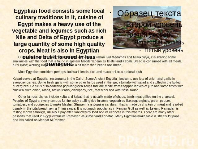 Egyptian food consists some local culinary traditions in it, cuisine of Egypt makes a heavy use of the vegetable and legumes such as rich Nile and Delta of Egypt produce a large quantity of some high quality crops. Meat is also in Egyptian cuisine b…