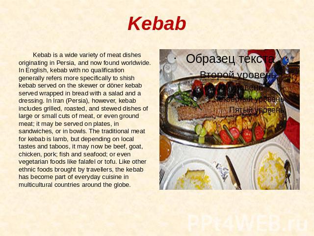 Kebab Kebab is a wide variety of meat dishes originating in Persia, and now found worldwide. In English, kebab with no qualification generally refers more specifically to shish kebab served on the skewer or döner kebab served wrapped in bread with a…
