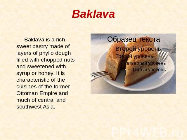 Baklava Baklava is a rich, sweet pastry made of layers of phyllo dough filled with chopped nuts and sweetened with syrup or honey. It is characteristic of the cuisines of the former Ottoman Empire and much of central and southwest Asia.