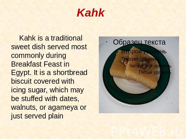 Kahk Kahk is a traditional sweet dish served most commonly during Breakfast Feast in Egypt. It is a shortbread biscuit covered with icing sugar, which may be stuffed with dates, walnuts, or agameya or just served plain