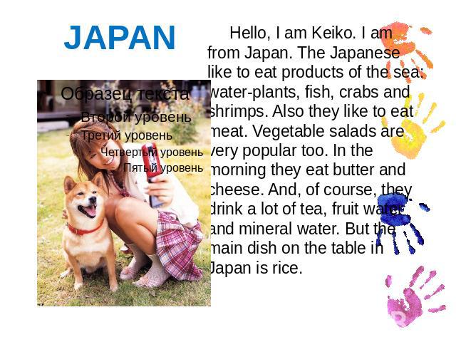 JAPAN Hello, I am Keiko. I am from Japan. The Japanese like to eat products of the sea: water-plants, fish, crabs and shrimps. Also they like to eat meat. Vegetable salads are very popular too. In the morning they eat butter and cheese. And, of cour…