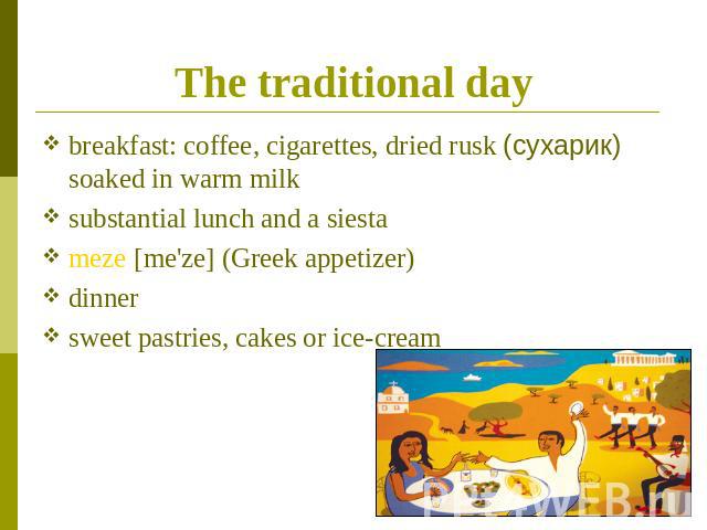 The traditional day breakfast: coffee, cigarettes, dried rusk (сухарик) soaked in warm milksubstantial lunch and a siestameze [me'ze] (Greek appetizer) dinnersweet pastries, cakes or ice-cream