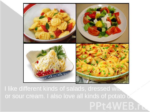 I like different kinds of salads, dressed with olive oil or sour cream. I also love all kinds of potato dishes