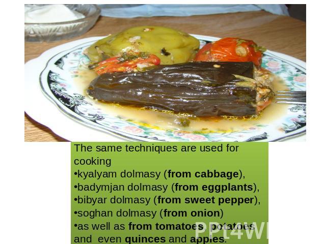The same techniques are used for cooking kyalyam dolmasy (from cabbage), badymjan dolmasy (from eggplants), bibyar dolmasy (from sweet pepper), soghan dolmasy (from onion) as well as from tomatoes, potatoesand even quinces and apples.