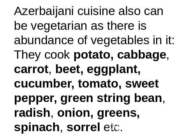 Azerbaijani cuisine also can be vegetarian as there is abundance of vegetables in it:They cook potato, cabbage, carrot, beet, eggplant, cucumber, tomato, sweet pepper, green string bean, radish, onion, greens, spinach, sorrel etc.