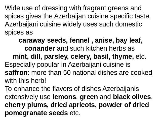 Wide use of dressing with fragrant greens and spices gives the Azerbaijan cuisine specific taste. Azerbaijani cuisine widely uses such domestic spices as caraway seeds, fennel , anise, bay leaf, coriander and such kitchen herbs as mint, dill, parsle…
