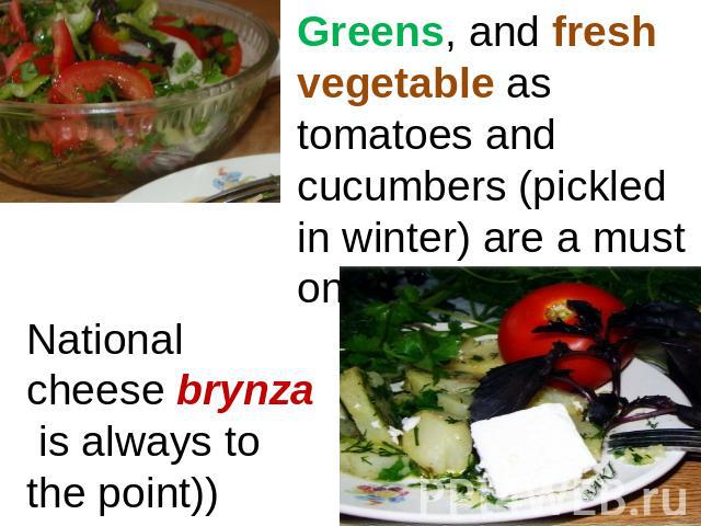 Greens, and fresh vegetable as tomatoes and cucumbers (pickled in winter) are a must on the table. National cheese brynza is always to the point))