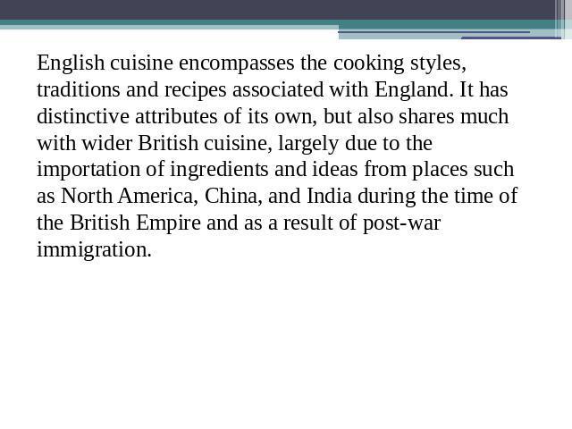 English cuisine encompasses the cooking styles, traditions and recipes associated with England. It has distinctive attributes of its own, but also shares much with wider British cuisine, largely due to the importation of ingredients and ideas from p…