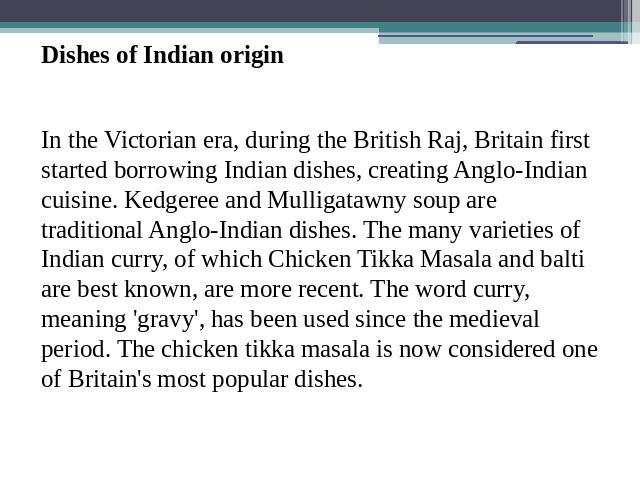 Dishes of Indian originIn the Victorian era, during the British Raj, Britain first started borrowing Indian dishes, creating Anglo-Indian cuisine. Kedgeree and Mulligatawny soup are traditional Anglo-Indian dishes. The many varieties of Indian curry…