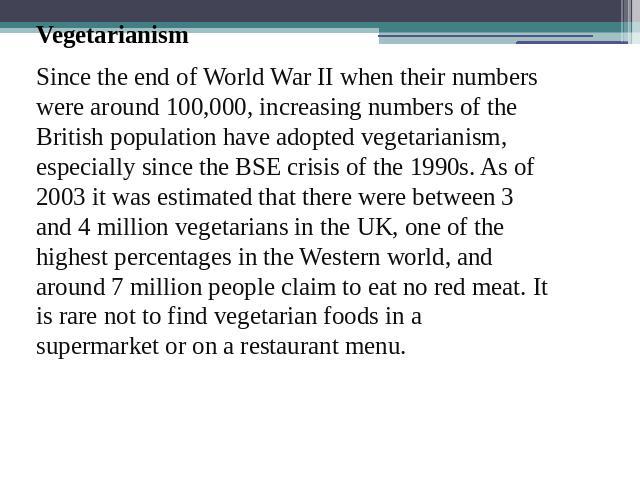 VegetarianismSince the end of World War II when their numbers were around 100,000, increasing numbers of the British population have adopted vegetarianism, especially since the BSE crisis of the 1990s. As of 2003 it was estimated that there were bet…