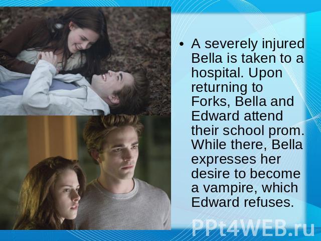 A severely injured Bella is taken to a hospital. Upon returning to Forks, Bella and Edward attend their school prom. While there, Bella expresses her desire to become a vampire, which Edward refuses.