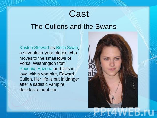 Cast The Cullens and the Swans Kristen Stewart as Bella Swan, a seventeen-year-old girl who moves to the small town of Forks, Washington from Phoenix, Arizona and falls in love with a vampire, Edward Cullen. Her life is put in danger after a sadisti…