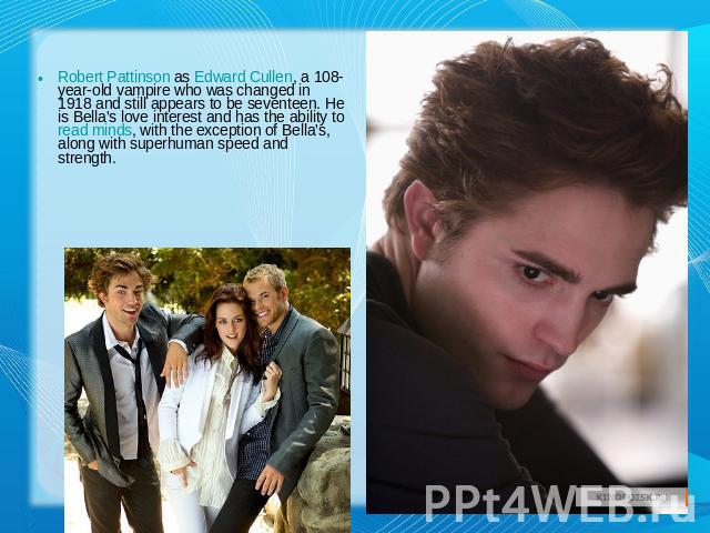 Robert Pattinson as Edward Cullen, a 108-year-old vampire who was changed in 1918 and still appears to be seventeen. He is Bella's love interest and has the ability to read minds, with the exception of Bella's, along with superhuman speed and strength.