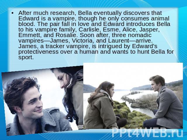 After much research, Bella eventually discovers that Edward is a vampire, though he only consumes animal blood. The pair fall in love and Edward introduces Bella to his vampire family, Carlisle, Esme, Alice, Jasper, Emmett, and Rosalie. Soon after, …