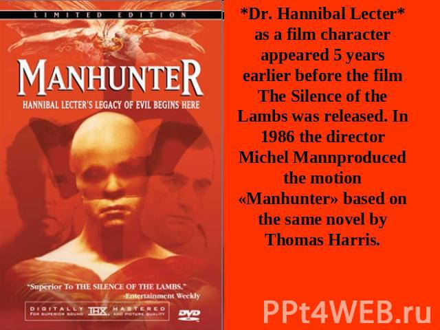 *Dr. Hannibal Lecter* as a film character appeared 5 years earlier before the film The Silence of the Lambs was released. In 1986 the director Michel Mannproduced the motion «Manhunter» based on the same novel by Thomas Harris.