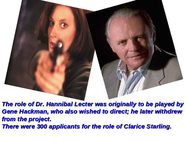 The role of Dr. Hannibal Lecter was originally to be played by Gene Hackman, who also wished to direct; he later withdrew from the project.There were 300 applicants for the role of Clarice Starling.