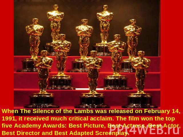 When The Silence of the Lambs was released on February 14, 1991, it received much critical acclaim. The film won the top five Academy Awards: Best Picture, Best Actress, Best Actor, Best Director and Best Adapted Screenplay.
