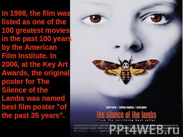 In 1998, the film was listed as one of the 100 greatest movies in the past 100 years by the American Film Institute. In 2006, at the Key Art Awards, the original poster for The Silence of the Lambs was named best film poster 