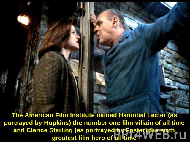 The American Film Institute named Hannibal Lecter (as portrayed by Hopkins) the number one film villain of all time and Clarice Starling (as portrayed by Foster) the sixth greatest film hero of all time