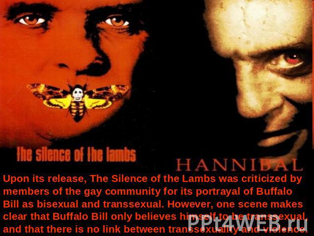 Upon its release, The Silence of the Lambs was criticized by members of the gay community for its portrayal of Buffalo Bill as bisexual and transsexual. However, one scene makes clear that Buffalo Bill only believes himself to be transsexual, and th…