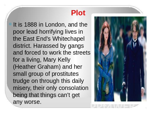 Plot It is 1888 in London, and the poor lead horrifying lives in the East End's Whitechapel district. Harassed by gangs and forced to work the streets for a living, Mary Kelly (Heather Graham) and her small group of prostitutes trudge on through thi…