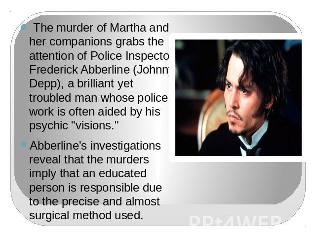 The murder of Martha and her companions grabs the attention of Police Inspector Frederick Abberline (Johnny Depp), a brilliant yet troubled man whose police work is often aided by his psychic 