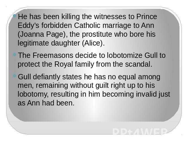 He has been killing the witnesses to Prince Eddy's forbidden Catholic marriage to Ann (Joanna Page), the prostitute who bore his legitimate daughter (Alice).The Freemasons decide to lobotomize Gull to protect the Royal family from the scandal.Gull d…