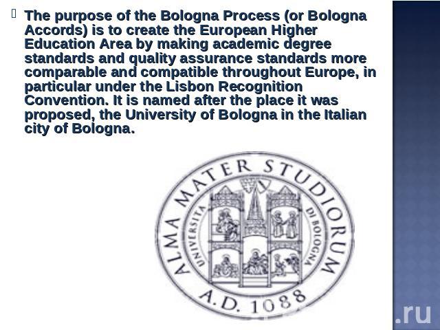 The purpose of the Bologna Process (or Bologna Accords) is to create the European Higher Education Area by making academic degree standards and quality assurance standards more comparable and compatible throughout Europe, in particular under the Lis…