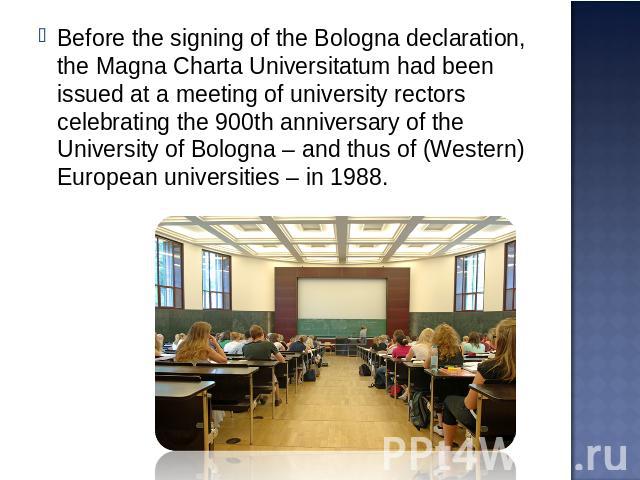 Before the signing of the Bologna declaration, the Magna Charta Universitatum had been issued at a meeting of university rectors celebrating the 900th anniversary of the University of Bologna – and thus of (Western) European universities – in 1988.