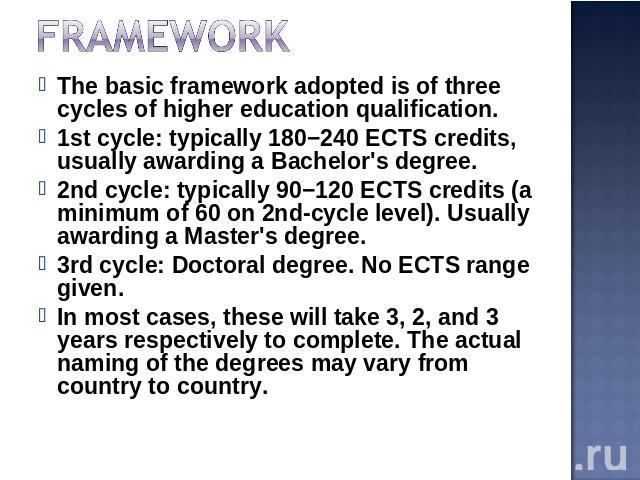 Framework The basic framework adopted is of three cycles of higher education qualification.1st cycle: typically 180−240 ECTS credits, usually awarding a Bachelor's degree.2nd cycle: typically 90−120 ECTS credits (a minimum of 60 on 2nd-cycle level).…
