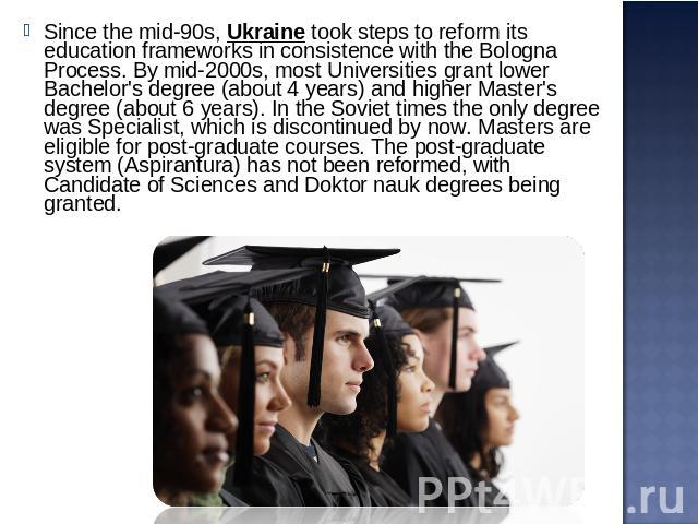 Since the mid-90s, Ukraine took steps to reform its education frameworks in consistence with the Bologna Process. By mid-2000s, most Universities grant lower Bachelor's degree (about 4 years) and higher Master's degree (about 6 years). In the Soviet…