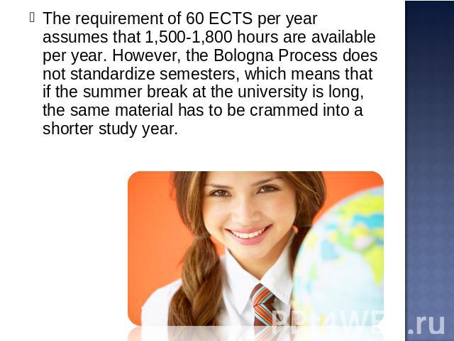 The requirement of 60 ECTS per year assumes that 1,500-1,800 hours are available per year. However, the Bologna Process does not standardize semesters, which means that if the summer break at the university is long, the same material has to be cramm…