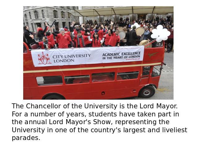 The Chancellor of the University is the Lord Mayor. For a number of years, students have taken part in the annual Lord Mayor's Show, representing the University in one of the country's largest and liveliest parades.