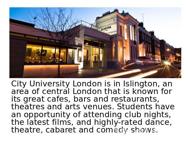 City University London is in Islington, an area of central London that is known for its great cafes, bars and restaurants, theatres and arts venues. Students have an opportunity of attending club nights, the latest films, and highly-rated dance, the…