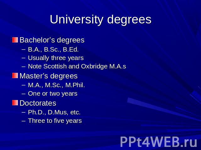 University degrees Bachelor’s degreesB.A., B.Sc., B.Ed.Usually three yearsNote Scottish and Oxbridge M.A.sMaster’s degreesM.A., M.Sc., M.Phil.One or two yearsDoctoratesPh.D., D.Mus, etc.Three to five years