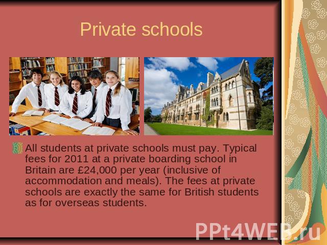 Private schoolsAll students at private schools must pay. Typical fees for 2011 at a private boarding school in Britain are £24,000 per year (inclusive of accommodation and meals). The fees at private schools are exactly the same for British students…