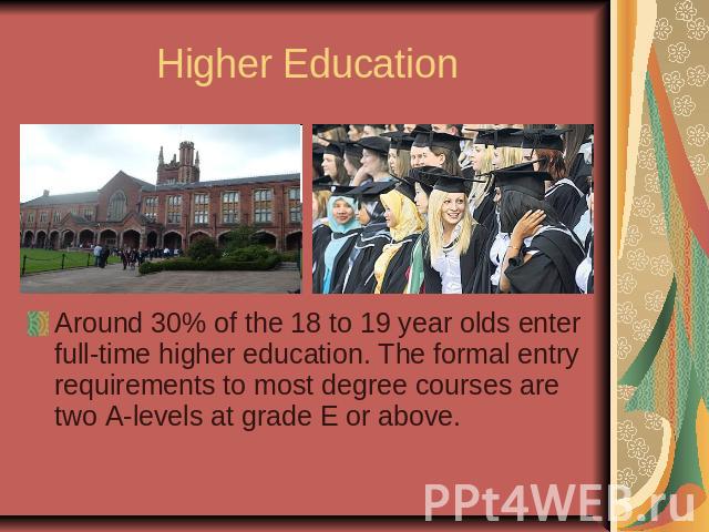 Higher EducationAround 30% of the 18 to 19 year olds enter full-time higher education. The formal entry requirements to most degree courses are two A-levels at grade E or above.