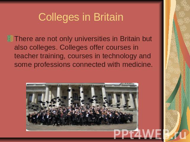 Colleges in Britain There are not only universities in Britain but also colleges. Colleges offer courses in teacher training, courses in technology and some professions connected with medicine.