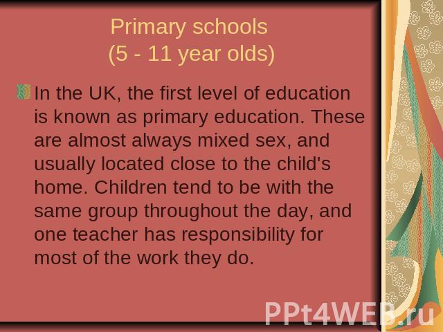 Primary schools (5 - 11 year olds)In the UK, the first level of education is known as primary education. These are almost always mixed sex, and usually located close to the child's home. Children tend to be with the same group throughout the day, an…