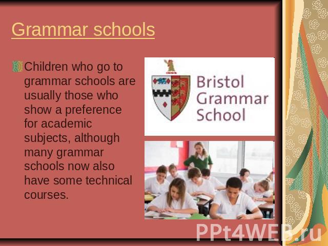 Grammar schoolsChildren who go to grammar schools are usually those who show a preference for academic subjects, although many grammar schools now also have some technical courses.
