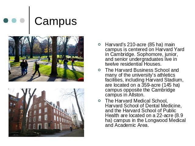 Campus Harvard's 210-acre (85 ha) main campus is centered on Harvard Yard in Cambridge. Sophomore, junior, and senior undergraduates live in twelve residential Houses.The Harvard Business School and many of the university's athletics facilities, inc…
