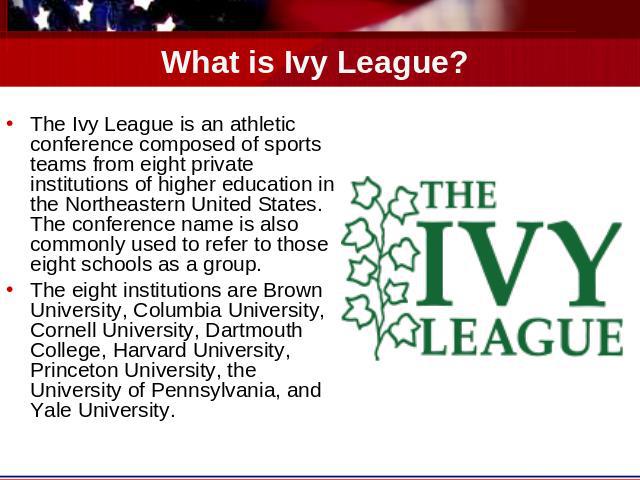 What is Ivy League? The Ivy League is an athletic conference composed of sports teams from eight private institutions of higher education in the Northeastern United States. The conference name is also commonly used to refer to those eight schools as…