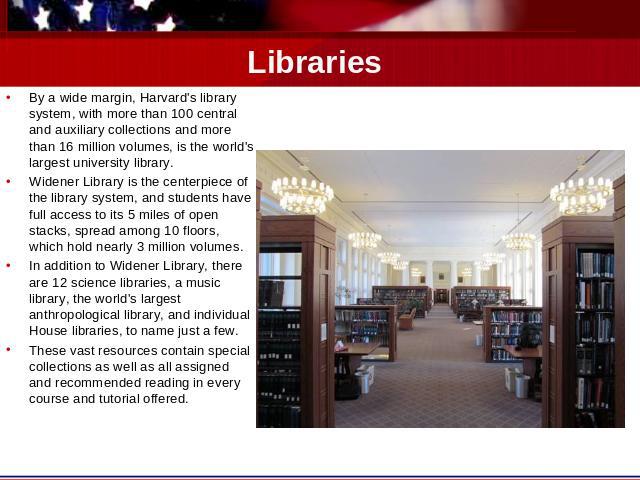 Libraries By a wide margin, Harvard's library system, with more than 100 central and auxiliary collections and more than 16 million volumes, is the world's largest university library.Widener Library is the centerpiece of the library system, and stud…
