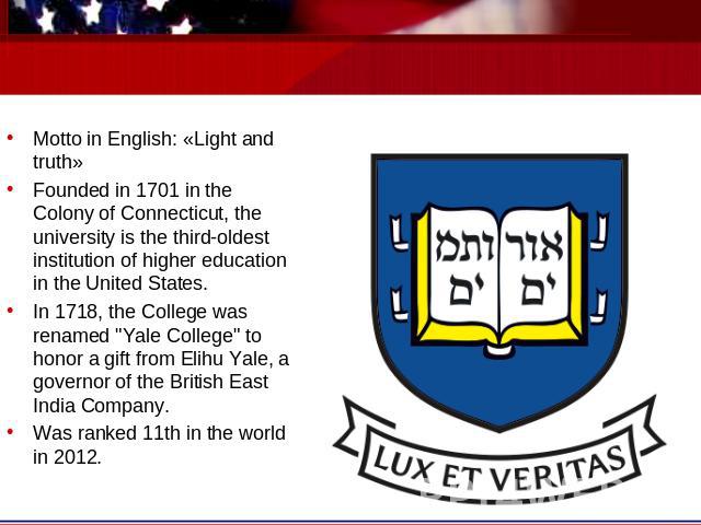 Motto in English: «Light and truth»Founded in 1701 in the Colony of Connecticut, the university is the third-oldest institution of higher education in the United States.In 1718, the College was renamed 