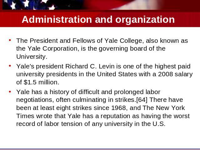Administration and organization The President and Fellows of Yale College, also known as the Yale Corporation, is the governing board of the University.Yale's president Richard C. Levin is one of the highest paid university presidents in the United …