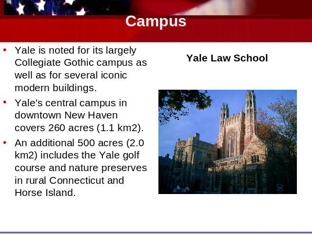 Campus Yale is noted for its largely Collegiate Gothic campus as well as for several iconic modern buildings.Yale's central campus in downtown New Haven covers 260 acres (1.1 km2).An additional 500 acres (2.0 km2) includes the Yale golf course and n…