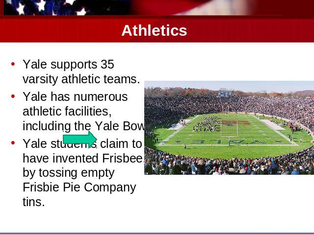 Athletics Yale supports 35 varsity athletic teams.Yale has numerous athletic facilities, including the Yale Bowl.Yale students claim to have invented Frisbee, by tossing empty Frisbie Pie Company tins.