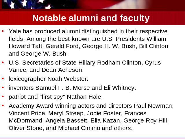 Notable alumni and faculty Yale has produced alumni distinguished in their respective fields. Among the best-known are U.S. Presidents William Howard Taft, Gerald Ford, George H. W. Bush, Bill Clinton and George W. Bush.U.S. Secretaries of State Hil…