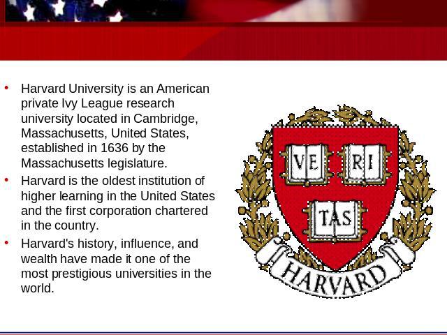 Harvard University is an American private Ivy League research university located in Cambridge, Massachusetts, United States, established in 1636 by the Massachusetts legislature. Harvard is the oldest institution of higher learning in the United Sta…