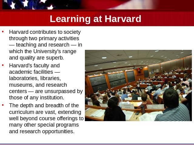Learning at Harvard Harvard contributes to society through two primary activities — teaching and research — in which the University's range and quality are superb.Harvard's faculty and academic facilities — laboratories, libraries, museums, and rese…